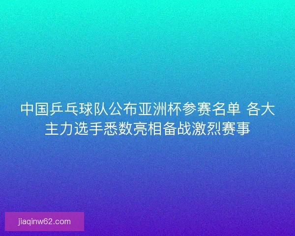 中国乒乓球队公布亚洲杯参赛名单 各大主力选手悉数亮相备战激烈赛事